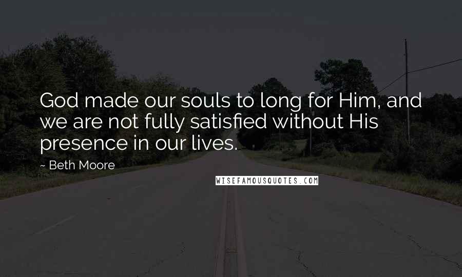 Beth Moore Quotes: God made our souls to long for Him, and we are not fully satisfied without His presence in our lives.