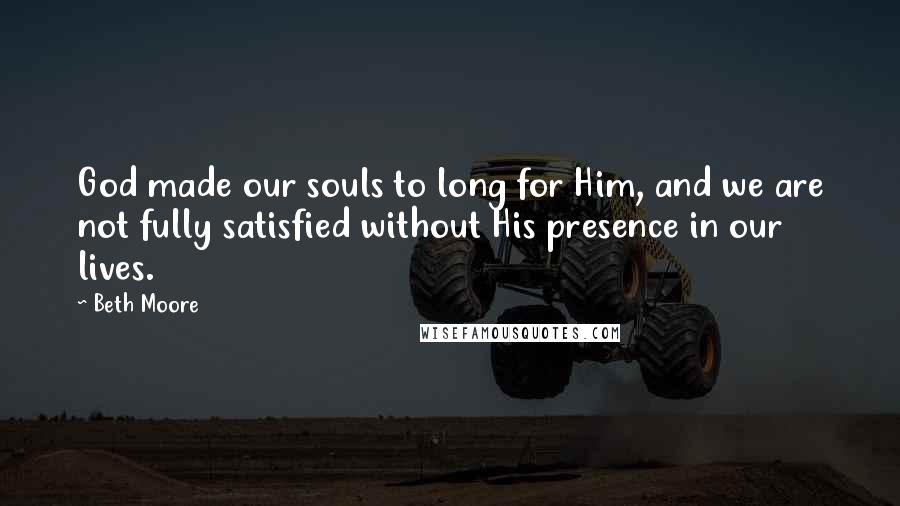 Beth Moore Quotes: God made our souls to long for Him, and we are not fully satisfied without His presence in our lives.