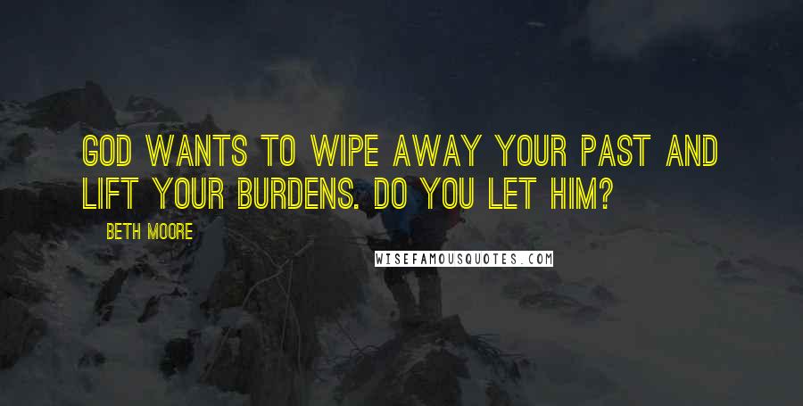 Beth Moore Quotes: God wants to wipe away your past and lift your burdens. Do you let Him?