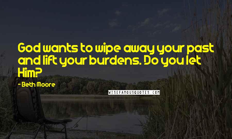 Beth Moore Quotes: God wants to wipe away your past and lift your burdens. Do you let Him?