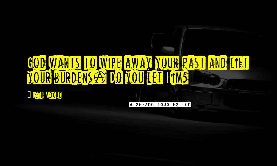Beth Moore Quotes: God wants to wipe away your past and lift your burdens. Do you let Him?