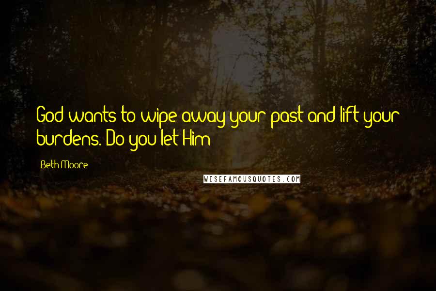 Beth Moore Quotes: God wants to wipe away your past and lift your burdens. Do you let Him?