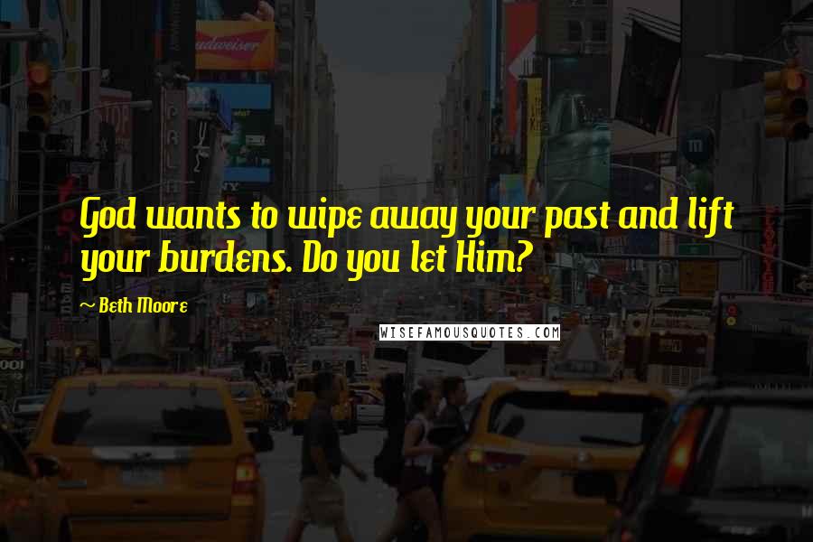 Beth Moore Quotes: God wants to wipe away your past and lift your burdens. Do you let Him?