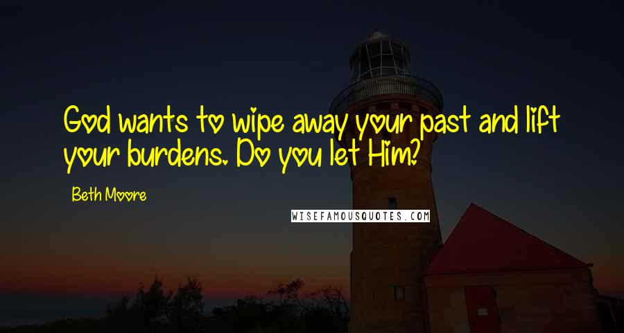 Beth Moore Quotes: God wants to wipe away your past and lift your burdens. Do you let Him?