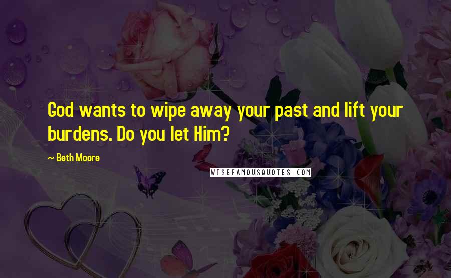 Beth Moore Quotes: God wants to wipe away your past and lift your burdens. Do you let Him?