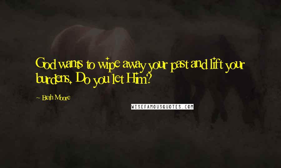 Beth Moore Quotes: God wants to wipe away your past and lift your burdens. Do you let Him?