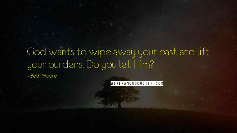 Beth Moore Quotes: God wants to wipe away your past and lift your burdens. Do you let Him?