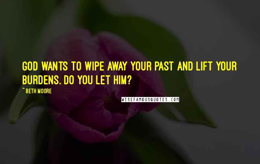 Beth Moore Quotes: God wants to wipe away your past and lift your burdens. Do you let Him?