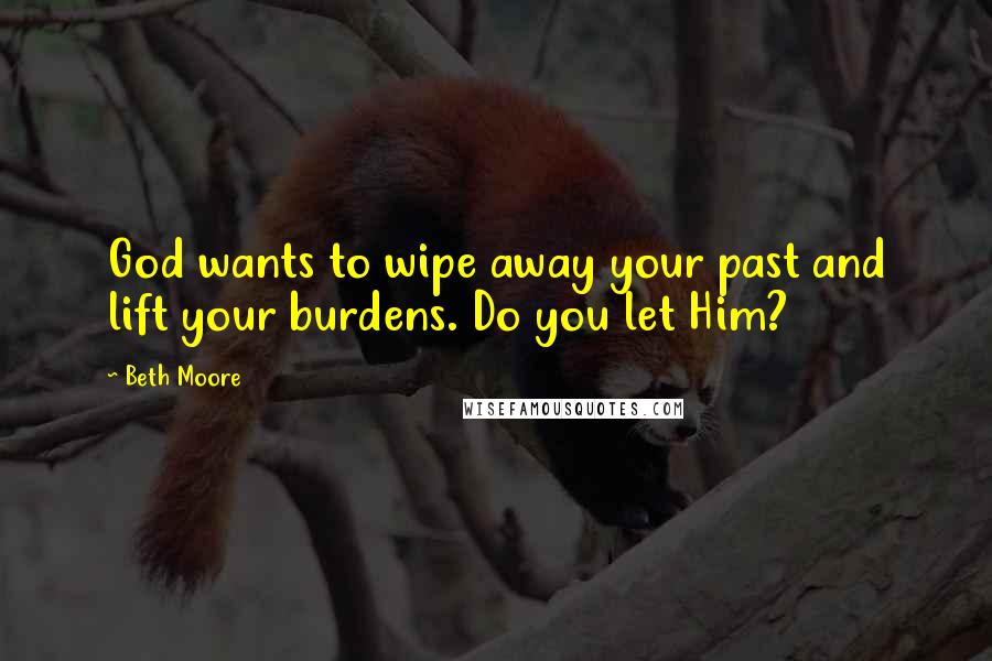 Beth Moore Quotes: God wants to wipe away your past and lift your burdens. Do you let Him?