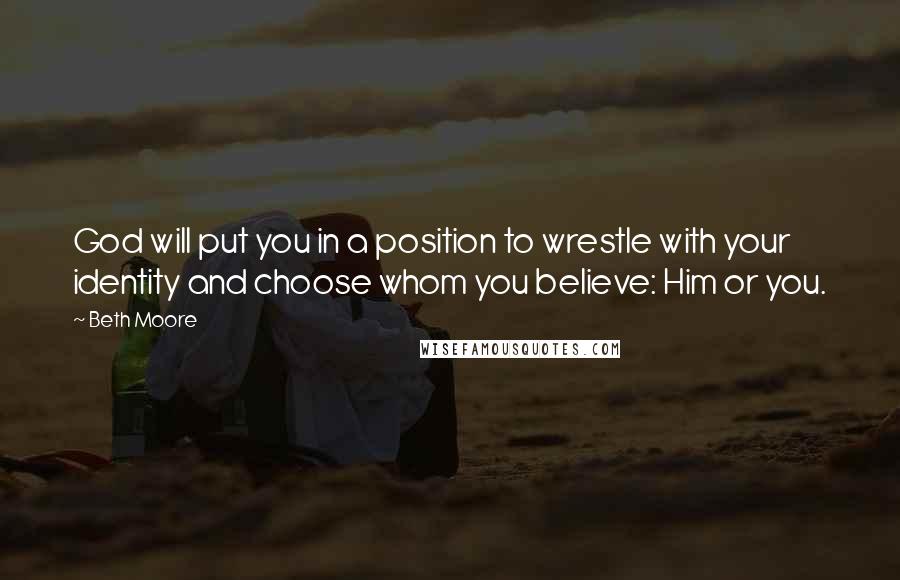 Beth Moore Quotes: God will put you in a position to wrestle with your identity and choose whom you believe: Him or you.