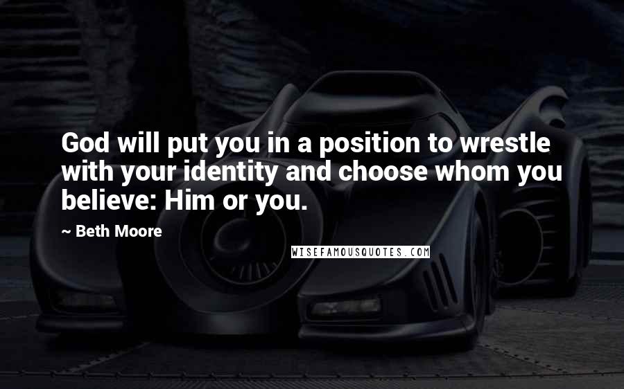 Beth Moore Quotes: God will put you in a position to wrestle with your identity and choose whom you believe: Him or you.