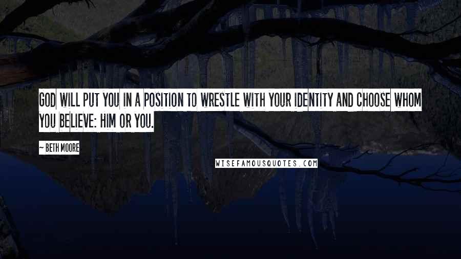 Beth Moore Quotes: God will put you in a position to wrestle with your identity and choose whom you believe: Him or you.