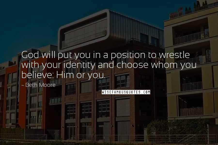 Beth Moore Quotes: God will put you in a position to wrestle with your identity and choose whom you believe: Him or you.