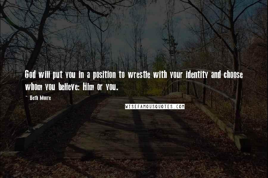 Beth Moore Quotes: God will put you in a position to wrestle with your identity and choose whom you believe: Him or you.