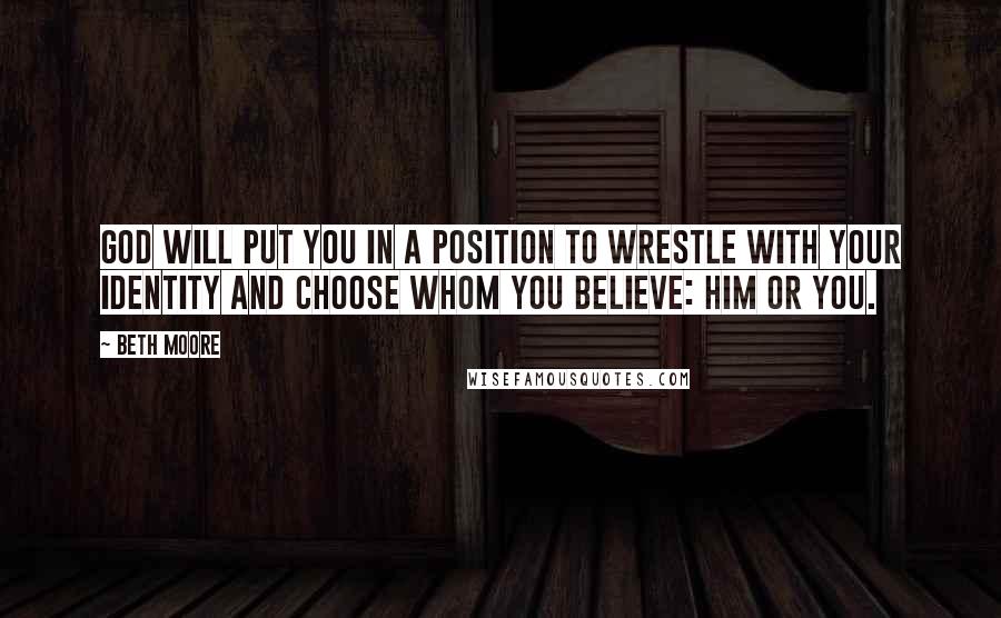 Beth Moore Quotes: God will put you in a position to wrestle with your identity and choose whom you believe: Him or you.