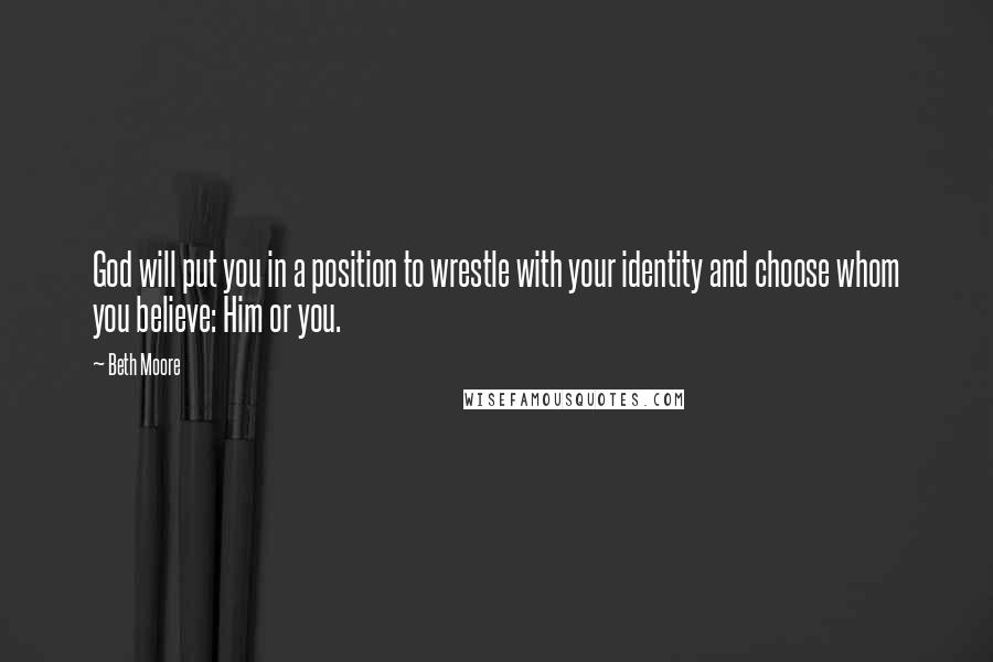 Beth Moore Quotes: God will put you in a position to wrestle with your identity and choose whom you believe: Him or you.