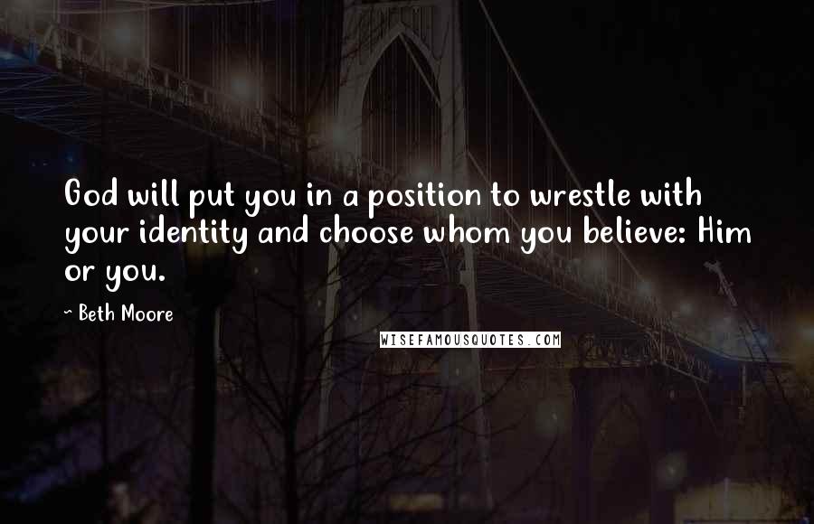 Beth Moore Quotes: God will put you in a position to wrestle with your identity and choose whom you believe: Him or you.