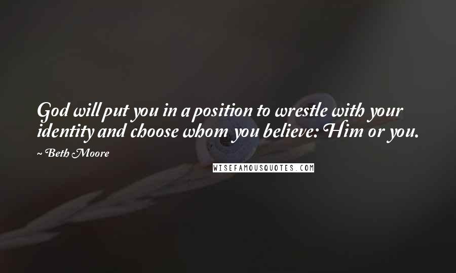 Beth Moore Quotes: God will put you in a position to wrestle with your identity and choose whom you believe: Him or you.