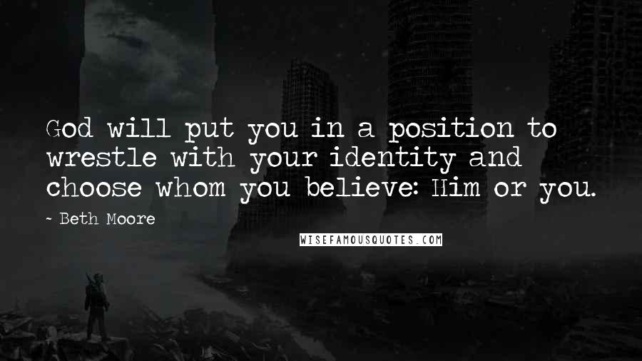 Beth Moore Quotes: God will put you in a position to wrestle with your identity and choose whom you believe: Him or you.