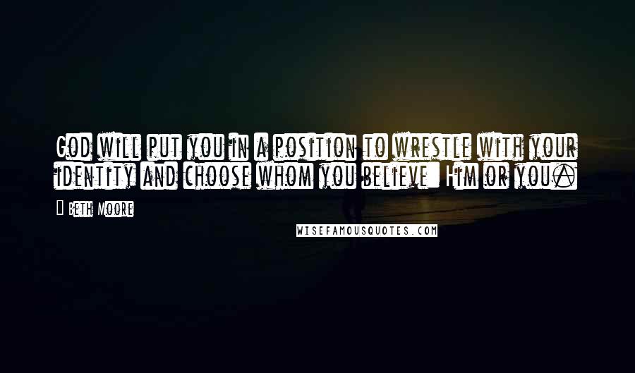 Beth Moore Quotes: God will put you in a position to wrestle with your identity and choose whom you believe: Him or you.