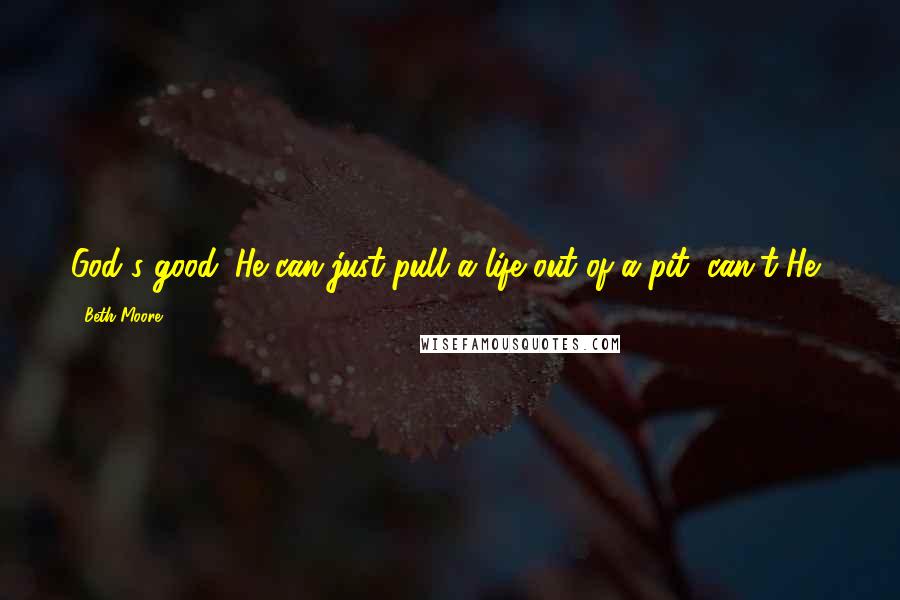 Beth Moore Quotes: God's good. He can just pull a life out of a pit, can't He?