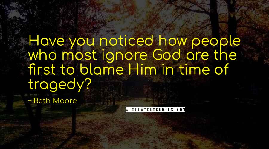 Beth Moore Quotes: Have you noticed how people who most ignore God are the first to blame Him in time of tragedy?