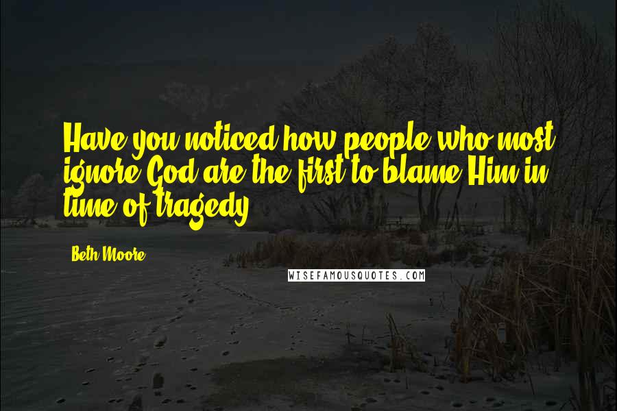 Beth Moore Quotes: Have you noticed how people who most ignore God are the first to blame Him in time of tragedy?