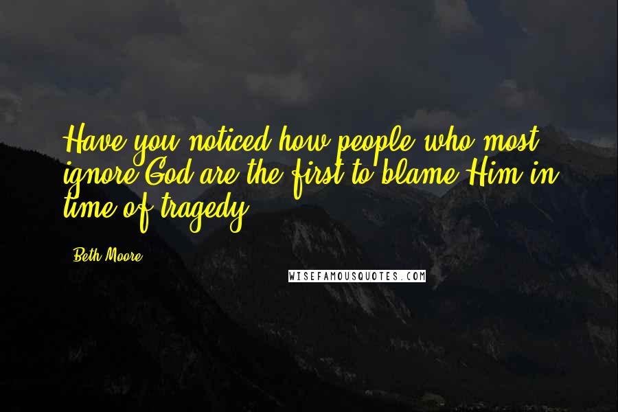 Beth Moore Quotes: Have you noticed how people who most ignore God are the first to blame Him in time of tragedy?