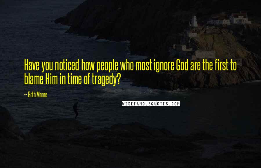 Beth Moore Quotes: Have you noticed how people who most ignore God are the first to blame Him in time of tragedy?