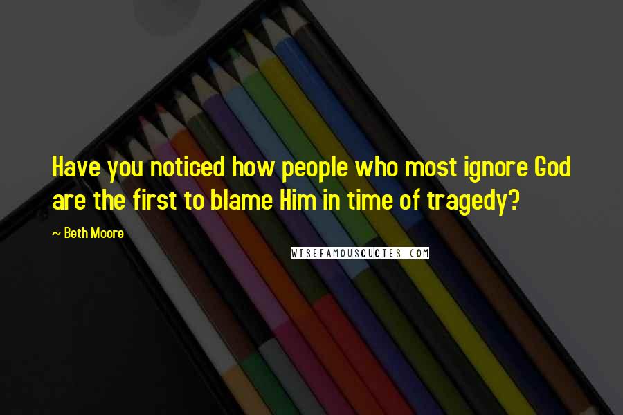 Beth Moore Quotes: Have you noticed how people who most ignore God are the first to blame Him in time of tragedy?
