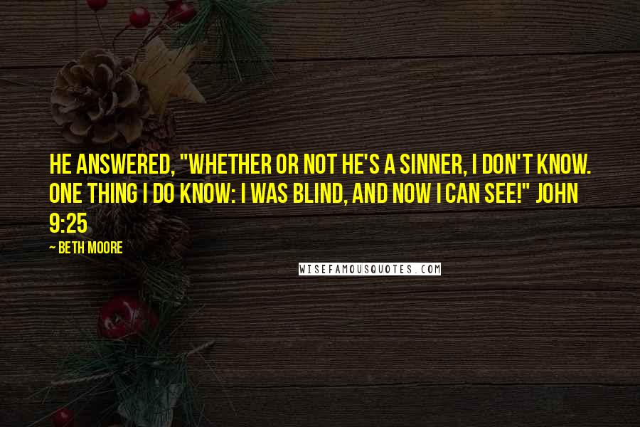 Beth Moore Quotes: He answered, "Whether or not He's a sinner, I don't know. One thing I do know: I was blind, and now I can see!" John 9:25