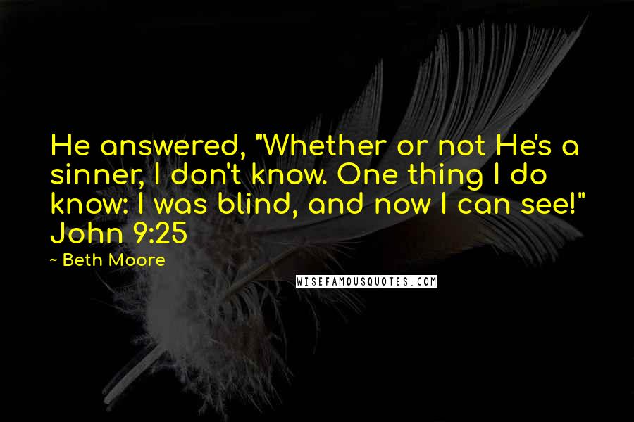 Beth Moore Quotes: He answered, "Whether or not He's a sinner, I don't know. One thing I do know: I was blind, and now I can see!" John 9:25