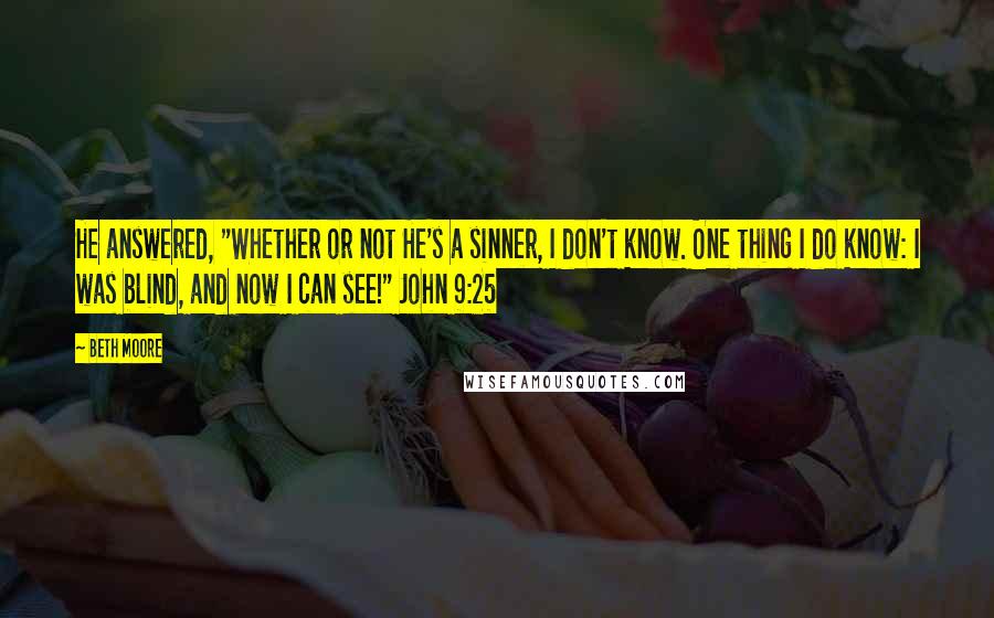 Beth Moore Quotes: He answered, "Whether or not He's a sinner, I don't know. One thing I do know: I was blind, and now I can see!" John 9:25