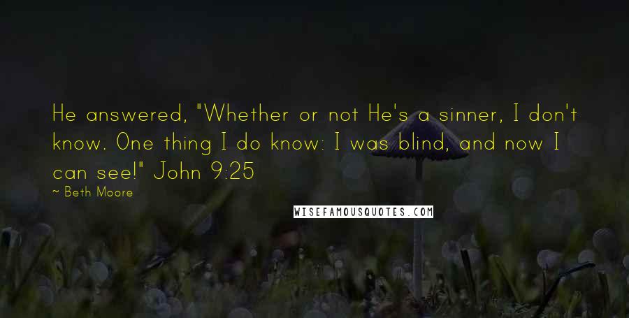 Beth Moore Quotes: He answered, "Whether or not He's a sinner, I don't know. One thing I do know: I was blind, and now I can see!" John 9:25