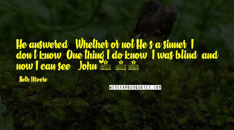 Beth Moore Quotes: He answered, "Whether or not He's a sinner, I don't know. One thing I do know: I was blind, and now I can see!" John 9:25