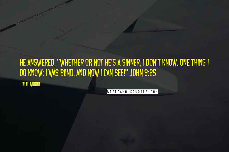 Beth Moore Quotes: He answered, "Whether or not He's a sinner, I don't know. One thing I do know: I was blind, and now I can see!" John 9:25