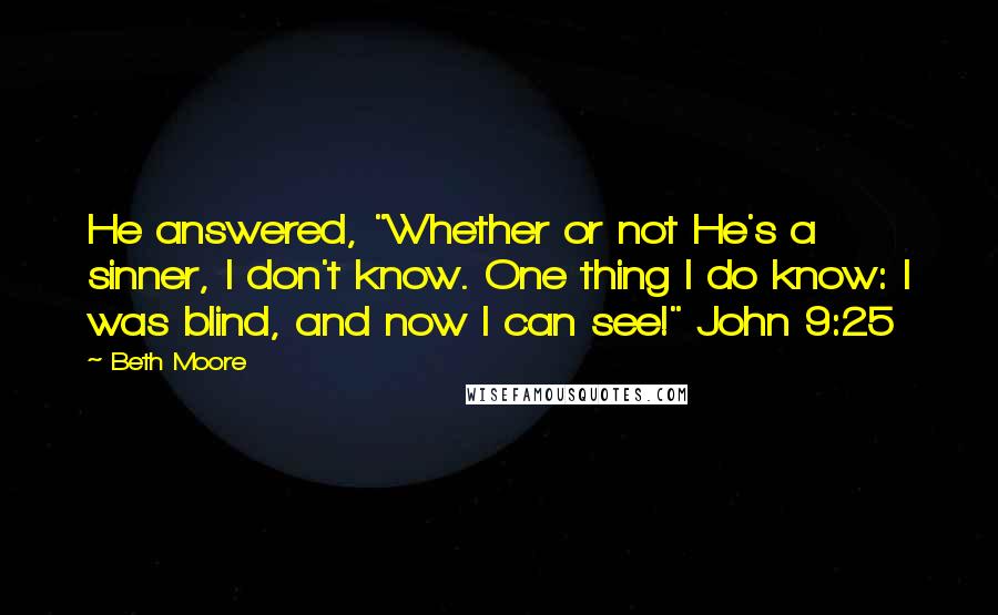 Beth Moore Quotes: He answered, "Whether or not He's a sinner, I don't know. One thing I do know: I was blind, and now I can see!" John 9:25