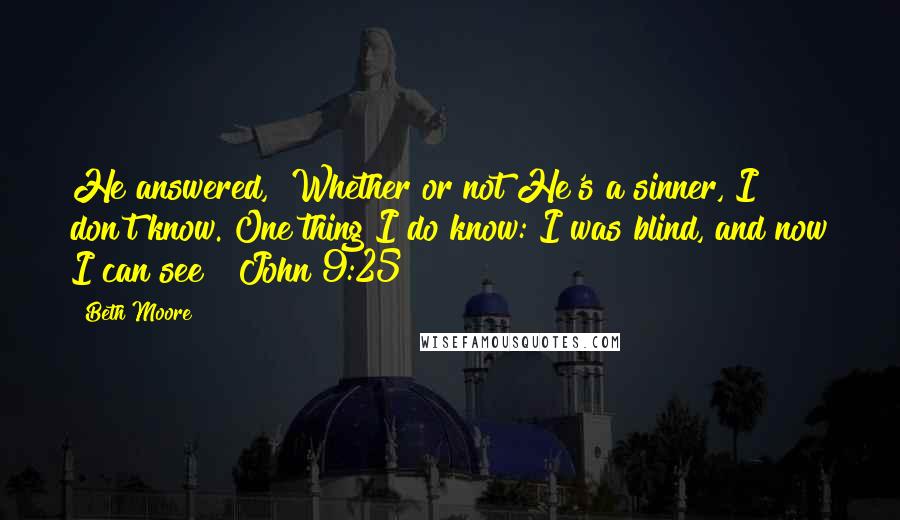 Beth Moore Quotes: He answered, "Whether or not He's a sinner, I don't know. One thing I do know: I was blind, and now I can see!" John 9:25