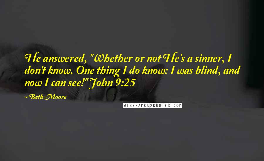 Beth Moore Quotes: He answered, "Whether or not He's a sinner, I don't know. One thing I do know: I was blind, and now I can see!" John 9:25