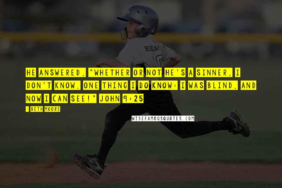 Beth Moore Quotes: He answered, "Whether or not He's a sinner, I don't know. One thing I do know: I was blind, and now I can see!" John 9:25