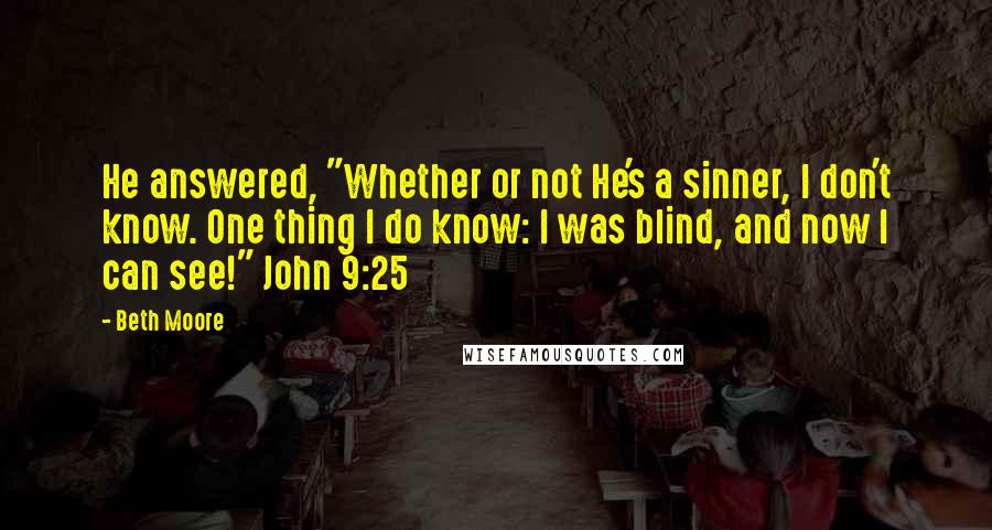 Beth Moore Quotes: He answered, "Whether or not He's a sinner, I don't know. One thing I do know: I was blind, and now I can see!" John 9:25