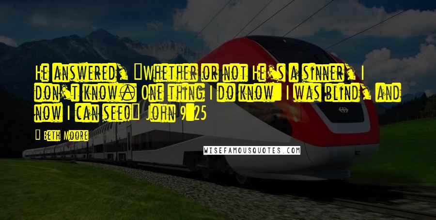 Beth Moore Quotes: He answered, "Whether or not He's a sinner, I don't know. One thing I do know: I was blind, and now I can see!" John 9:25