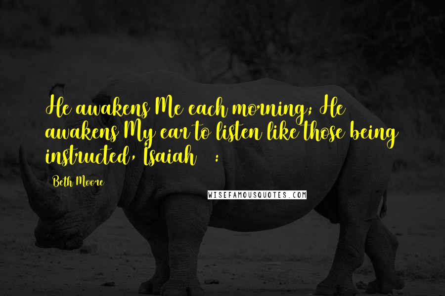 Beth Moore Quotes: He awakens Me each morning; He awakens My ear to listen like those being instructed, Isaiah 50:4