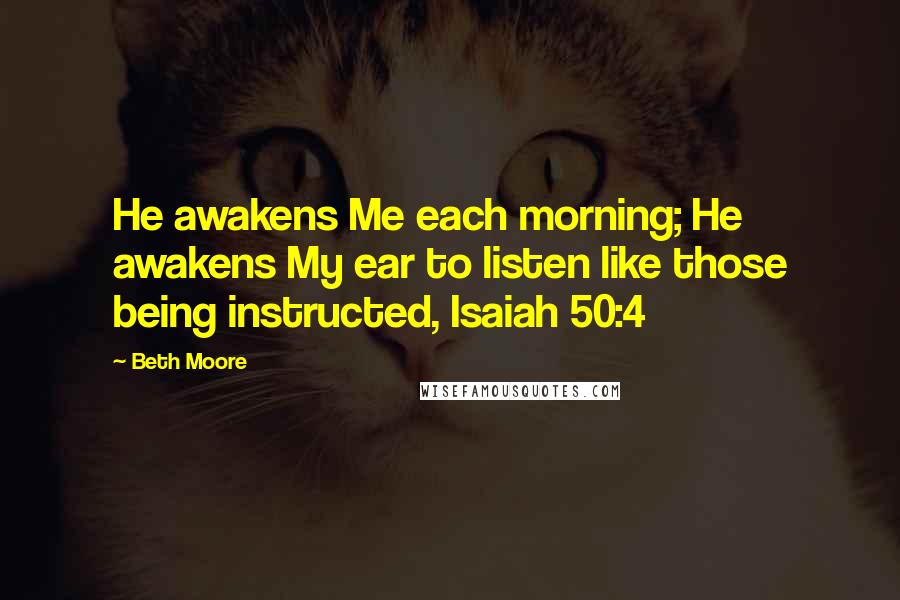Beth Moore Quotes: He awakens Me each morning; He awakens My ear to listen like those being instructed, Isaiah 50:4