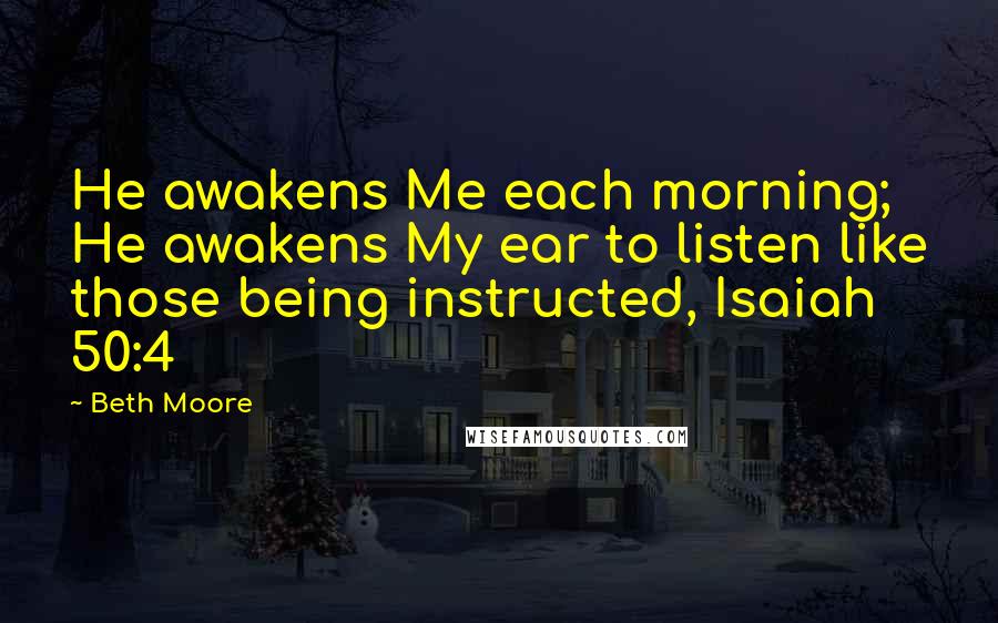 Beth Moore Quotes: He awakens Me each morning; He awakens My ear to listen like those being instructed, Isaiah 50:4
