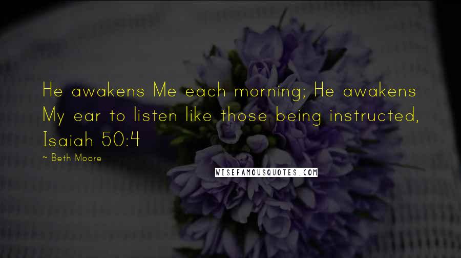 Beth Moore Quotes: He awakens Me each morning; He awakens My ear to listen like those being instructed, Isaiah 50:4
