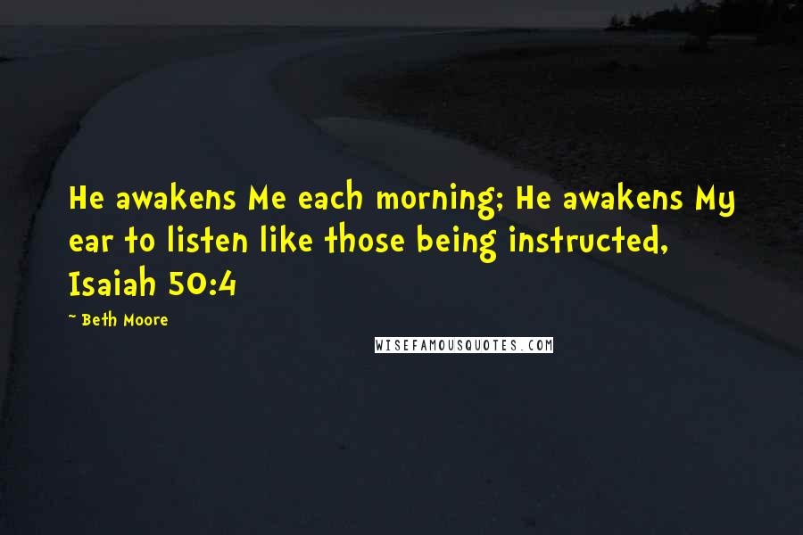 Beth Moore Quotes: He awakens Me each morning; He awakens My ear to listen like those being instructed, Isaiah 50:4