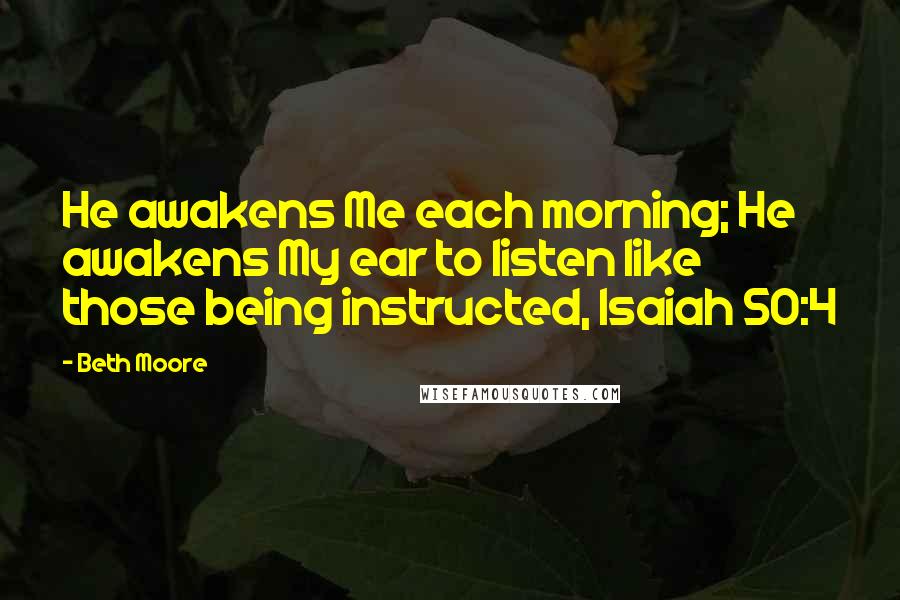 Beth Moore Quotes: He awakens Me each morning; He awakens My ear to listen like those being instructed, Isaiah 50:4