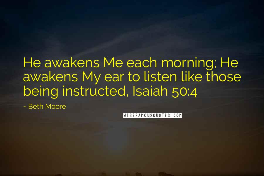 Beth Moore Quotes: He awakens Me each morning; He awakens My ear to listen like those being instructed, Isaiah 50:4