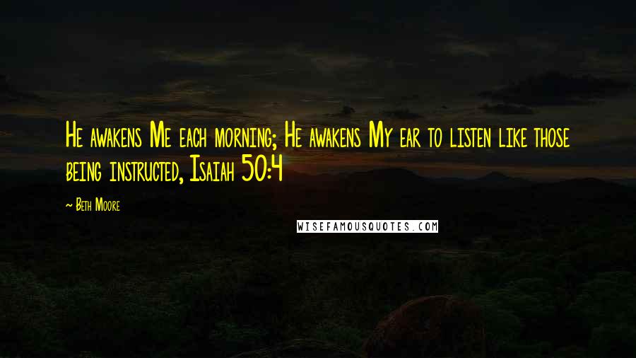 Beth Moore Quotes: He awakens Me each morning; He awakens My ear to listen like those being instructed, Isaiah 50:4